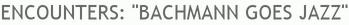 ENCOUNTERS: "BACHMANN GOES JAZZ"